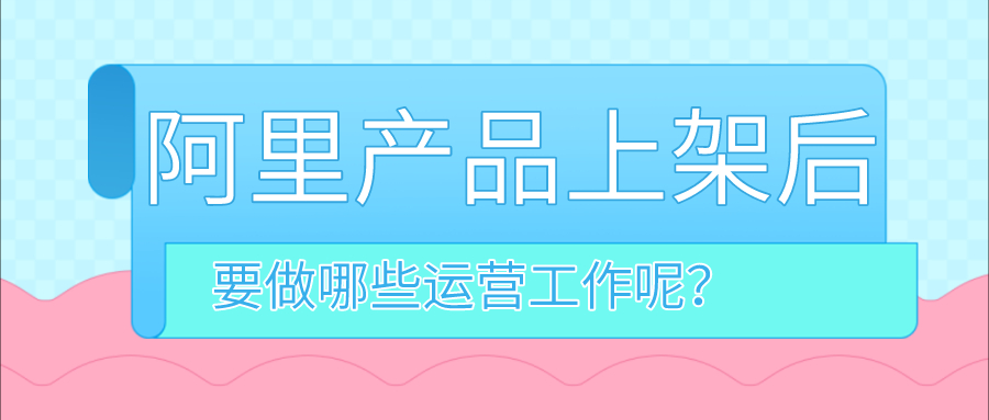 阿里巴巴店铺产品上架后，需要做哪些运营工作？